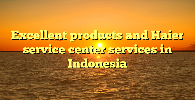 Excellent products and Haier service center services in Indonesia