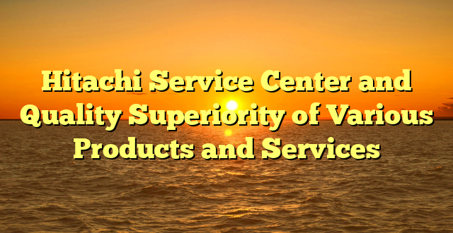 Hitachi Service Center and Quality Superiority of Various Products and Services