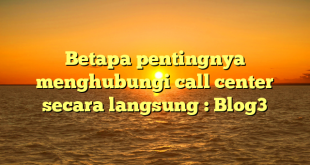 Betapa pentingnya menghubungi call center secara langsung : Blog3