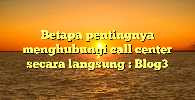 Betapa pentingnya menghubungi call center secara langsung : Blog3