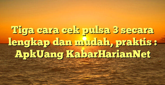 Tiga cara cek pulsa 3 secara lengkap dan mudah, praktis : ApkUang KabarHarianNet