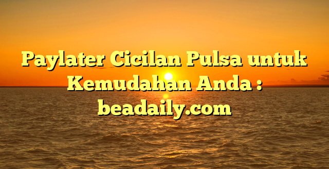 Paylater Cicilan Pulsa untuk Kemudahan Anda : beadaily.com